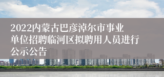 2022内蒙古巴彦淖尔市事业单位招聘临河区拟聘用人员进行公示公告