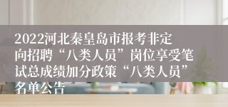 2022河北秦皇岛市报考非定向招聘“八类人员”岗位享受笔试总成绩加分政策“八类人员”名单公告