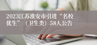 2023江苏淮安市引进“名校优生”（卫生类）58人公告