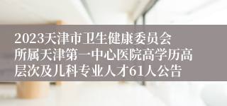 2023天津市卫生健康委员会所属天津第一中心医院高学历高层次及儿科专业人才61人公告