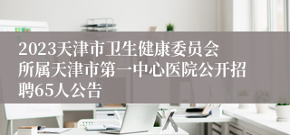 2023天津市卫生健康委员会所属天津市第一中心医院公开招聘65人公告