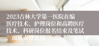 2023吉林大学第一医院在编医疗技术、护理岗位和高聘医疗技术、科研岗位报名结束及笔试、面试安排通知