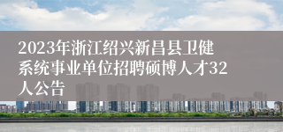 2023年浙江绍兴新昌县卫健系统事业单位招聘硕博人才32人公告