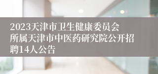 2023天津市卫生健康委员会所属天津市中医药研究院公开招聘14人公告