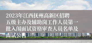 2023年江西抚州高新区招聘五级主办及辅助岗工作人员第一批入闱面试资格审查人员名单及面试公告 