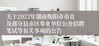 关于2022年湖南衡阳市市直及部分县市区事业单位公开招聘笔试等有关事项的公告