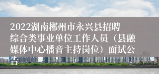 2022湖南郴州市永兴县招聘综合类事业单位工作人员（县融媒体中心播音主持岗位）面试公告