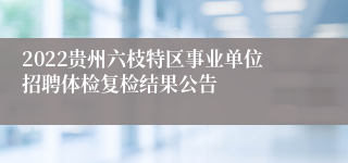 2022贵州六枝特区事业单位招聘体检复检结果公告