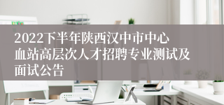 2022下半年陕西汉中市中心血站高层次人才招聘专业测试及面试公告