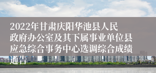 2022年甘肃庆阳华池县人民政府办公室及其下属事业单位县应急综合事务中心选调综合成绩通告