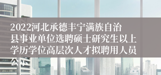 2022河北承德丰宁满族自治县事业单位选聘硕士研究生以上学历学位高层次人才拟聘用人员公示