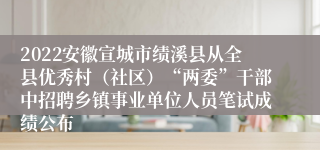 2022安徽宣城市绩溪县从全县优秀村（社区）“两委”干部中招聘乡镇事业单位人员笔试成绩公布