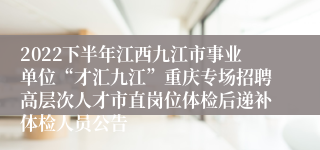 2022下半年江西九江市事业单位“才汇九江”重庆专场招聘高层次人才市直岗位体检后递补体检人员公告