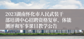 2023湖南怀化市人民武装干部培训中心招聘资格复审、体能测评和军事课目教学公告