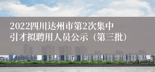 2022四川达州市第2次集中引才拟聘用人员公示（第三批）