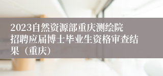 2023自然资源部重庆测绘院招聘应届博士毕业生资格审查结果（重庆）