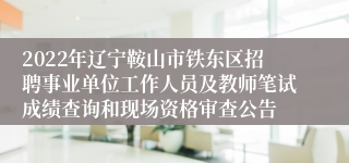 2022年辽宁鞍山市铁东区招聘事业单位工作人员及教师笔试成绩查询和现场资格审查公告