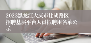 2023黑龙江大庆市让胡路区招聘基层平台人员拟聘用名单公示