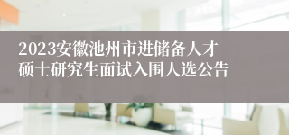 2023安徽池州市进储备人才硕士研究生面试入围人选公告