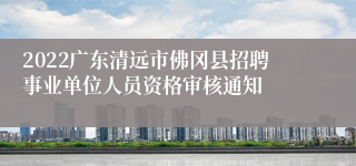 2022广东清远市佛冈县招聘事业单位人员资格审核通知