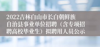 2022吉林白山市长白朝鲜族自治县事业单位招聘（含专项招聘高校毕业生）拟聘用人员公示