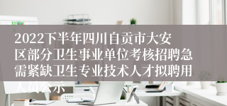 2022下半年四川自贡市大安区部分卫生事业单位考核招聘急需紧缺卫生专业技术人才拟聘用人员公示