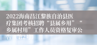 2022海南昌江黎族自治县医疗集团考核招聘“县属乡用”“乡属村用”工作人员资格复审公告（第2号）