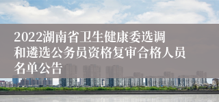 2022湖南省卫生健康委选调和遴选公务员资格复审合格人员名单公告