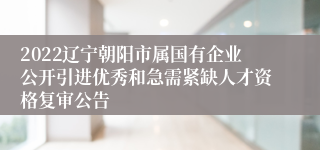 2022辽宁朝阳市属国有企业公开引进优秀和急需紧缺人才资格复审公告