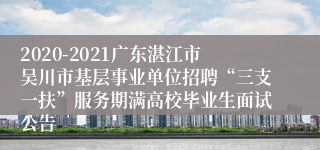 2020-2021广东湛江市吴川市基层事业单位招聘“三支一扶”服务期满高校毕业生面试公告