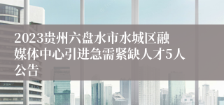 2023贵州六盘水市水城区融媒体中心引进急需紧缺人才5人公告