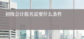 初级会计报名需要什么条件