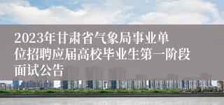 2023年甘肃省气象局事业单位招聘应届高校毕业生第一阶段面试公告