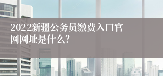 2022新疆公务员缴费入口官网网址是什么？