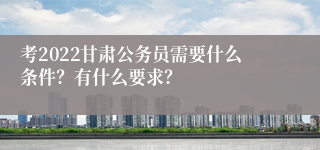 考2022甘肃公务员需要什么条件？有什么要求？