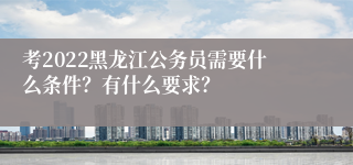 考2022黑龙江公务员需要什么条件？有什么要求？