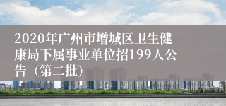 2020年广州市增城区卫生健康局下属事业单位招199人公告（第二批）