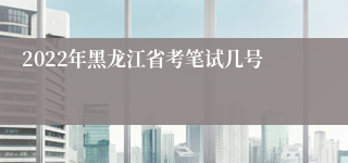 2022年黑龙江省考笔试几号