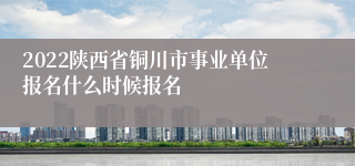 2022陕西省铜川市事业单位报名什么时候报名