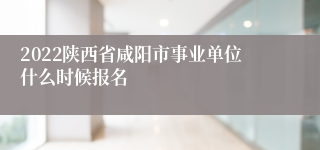 2022陕西省咸阳市事业单位什么时候报名