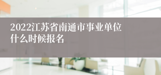 2022江苏省南通市事业单位什么时候报名