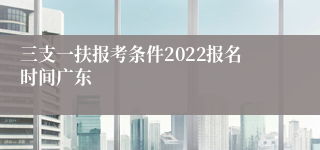 三支一扶报考条件2022报名时间广东