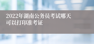 2022年湖南公务员考试哪天可以打印准考证