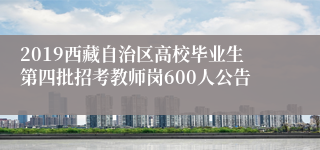 2019西藏自治区高校毕业生第四批招考教师岗600人公告