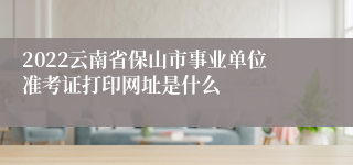 2022云南省保山市事业单位准考证打印网址是什么