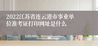2022江苏省连云港市事业单位准考证打印网址是什么