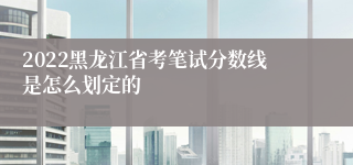 2022黑龙江省考笔试分数线是怎么划定的