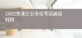 2022黑龙江公务员考试面试时间