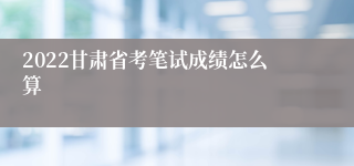 2022甘肃省考笔试成绩怎么算