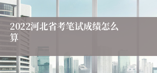 2022河北省考笔试成绩怎么算